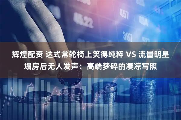 辉煌配资 达式常轮椅上笑得纯粹 VS 流量明星塌房后无人发声：高端梦碎的凄凉写照