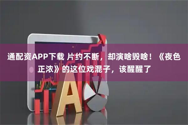 通配资APP下载 片约不断，却演啥毁啥！《夜色正浓》的这位戏混子，该醒醒了
