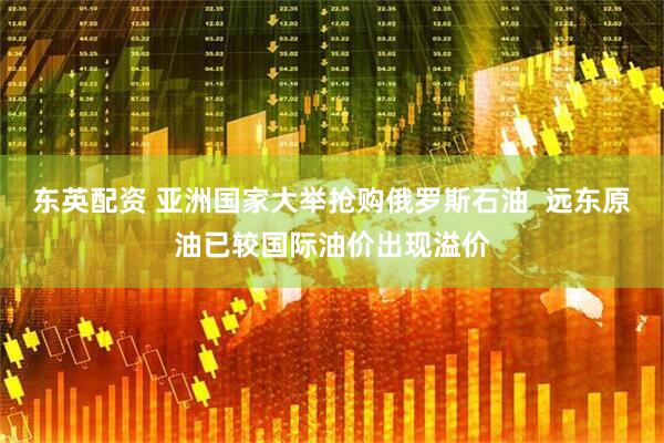 东英配资 亚洲国家大举抢购俄罗斯石油  远东原油已较国际油价出现溢价