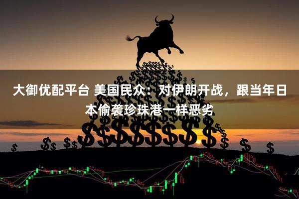 大御优配平台 美国民众：对伊朗开战，跟当年日本偷袭珍珠港一样恶劣