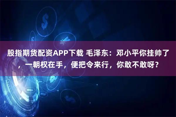 股指期货配资APP下载 毛泽东：邓小平你挂帅了，一朝权在手，便把令来行，你敢不敢呀？