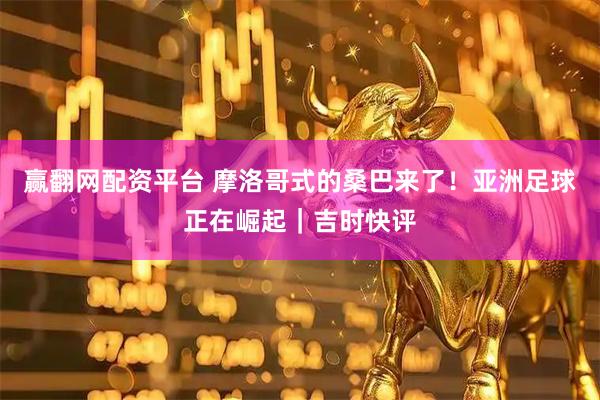 赢翻网配资平台 摩洛哥式的桑巴来了！亚洲足球正在崛起｜吉时快评