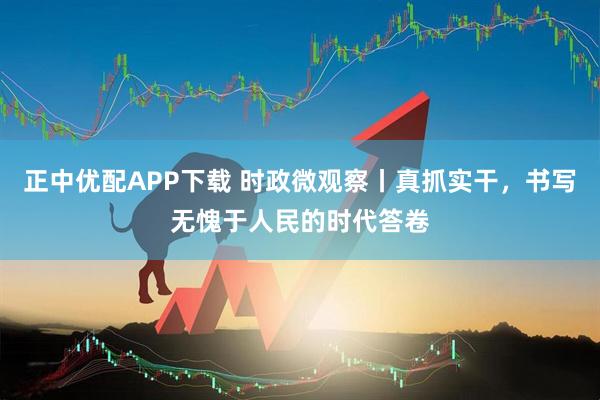 正中优配APP下载 时政微观察丨真抓实干,书写无愧于人民的时代答卷