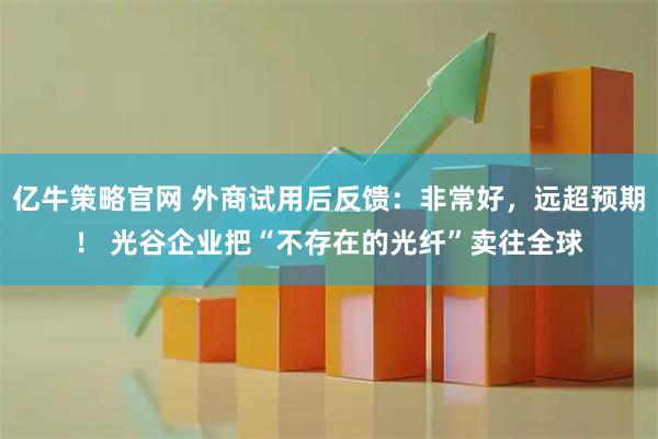 亿牛策略官网 外商试用后反馈：非常好，远超预期！ 光谷企业把“不存在的光纤”卖往全球