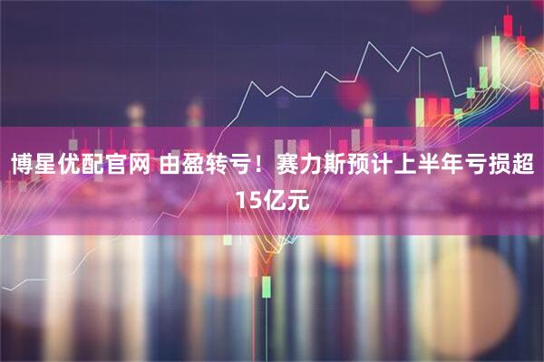 博星优配官网 由盈转亏！赛力斯预计上半年亏损超15亿元