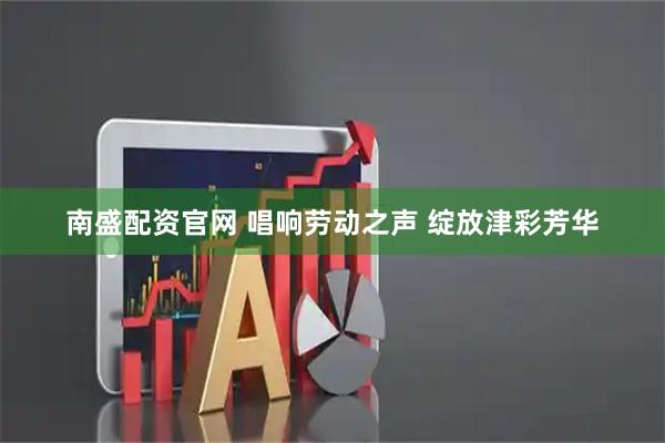 南盛配资官网 唱响劳动之声 绽放津彩芳华
