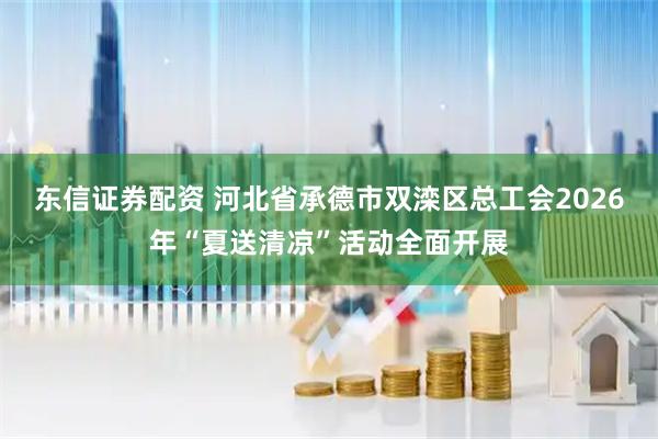东信证券配资 河北省承德市双滦区总工会2026年“夏送清凉”活动全面开展