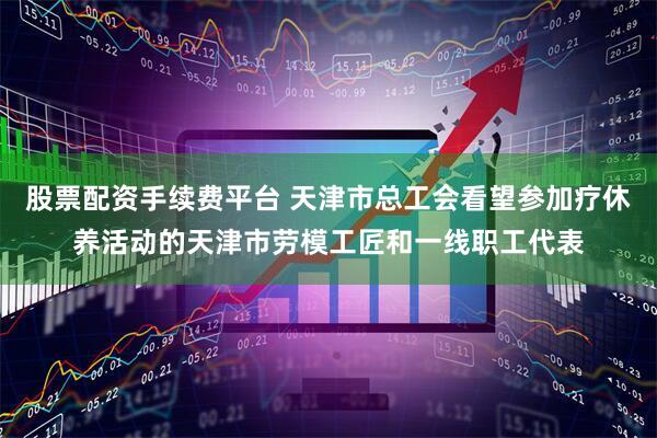 股票配资手续费平台 天津市总工会看望参加疗休养活动的天津市劳模工匠和一线职工代表