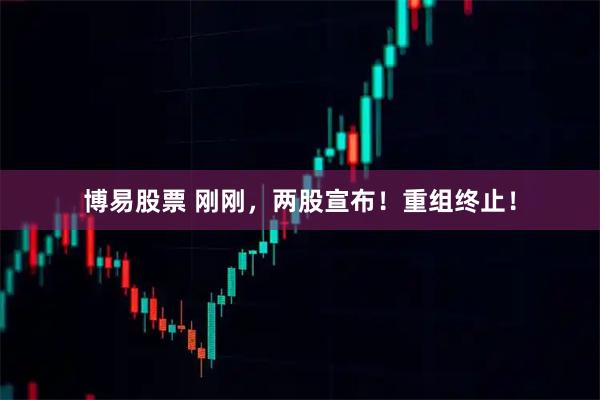 博易股票 刚刚，两股宣布！重组终止！