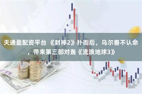 天通盈配资平台 《封神2》扑街后，乌尔善不认命，带来第三部对轰《流浪地球3》